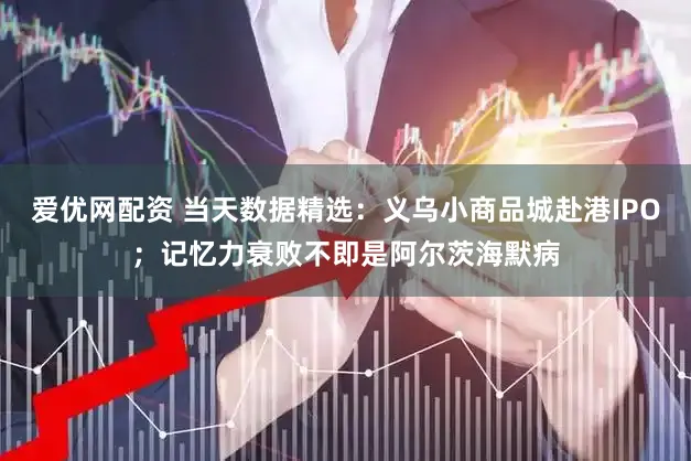 爱优网配资 当天数据精选：义乌小商品城赴港IPO；记忆力衰败不即是阿尔茨海默病