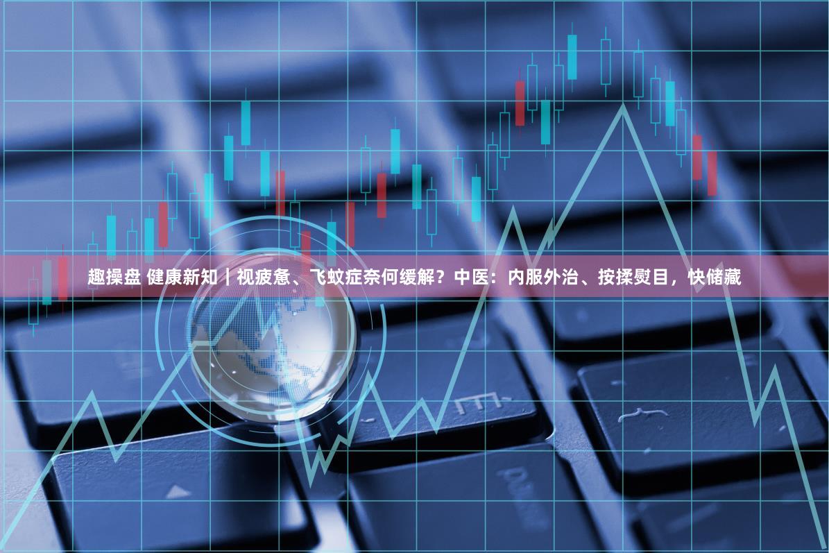 趣操盘 健康新知｜视疲惫、飞蚊症奈何缓解？中医：内服外治、按揉熨目，快储藏