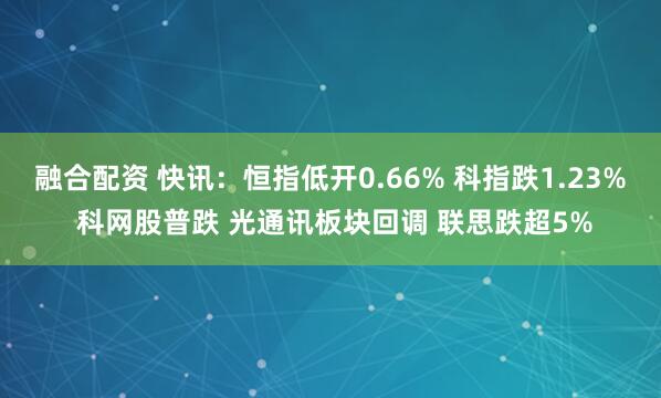 融合配资 快讯：恒指低开0.66% 科指跌1.23% 科网股普跌 光通讯板块回调 联思跌超5%