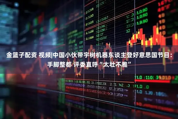 金篮子配资 视频|中国小伙带宇树机器东谈主登好意思国节目：手脚整都 评委直呼“太壮不雅”