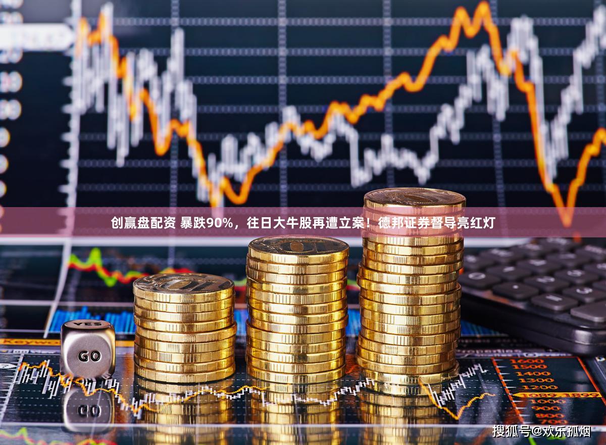 创赢盘配资 暴跌90%，往日大牛股再遭立案！德邦证券督导亮红灯