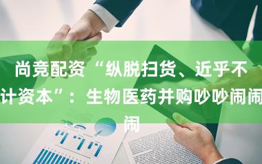 尚竞配资 “纵脱扫货、近乎不计资本”：生物医药并购吵吵闹闹