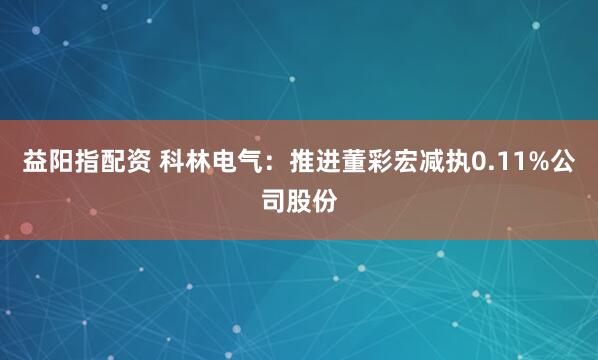 益阳指配资 科林电气：推进董彩宏减执0.11%公司股份