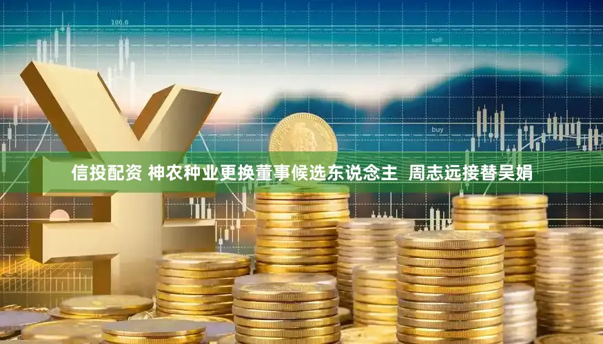 信投配资 神农种业更换董事候选东说念主  周志远接替吴娟