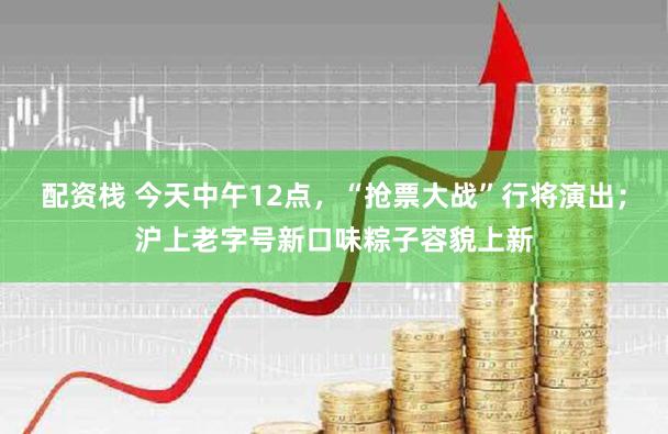 配资栈 今天中午12点，“抢票大战”行将演出；沪上老字号新口味粽子容貌上新