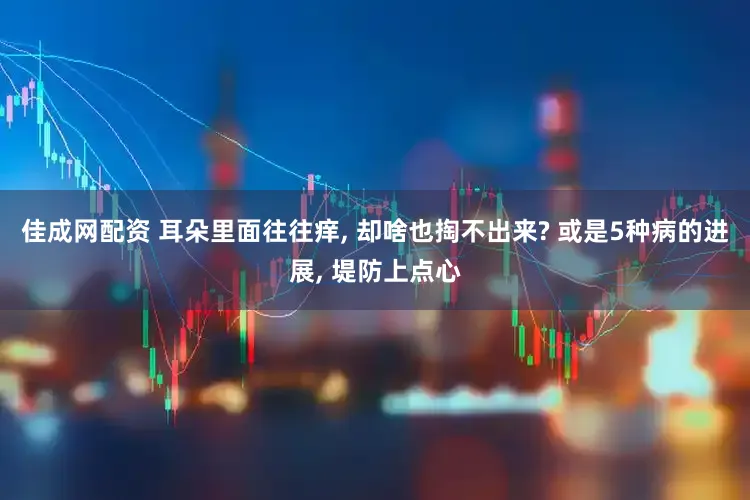 佳成网配资 耳朵里面往往痒, 却啥也掏不出来? 或是5种病的进展, 堤防上点心