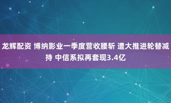龙辉配资 博纳影业一季度营收腰斩 遭大推进轮替减持 中信系拟再套现3.4亿