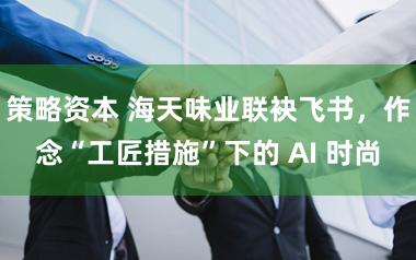 策略资本 海天味业联袂飞书，作念“工匠措施”下的 AI 时尚