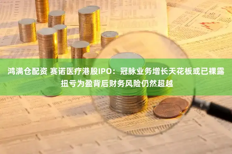 鸿满仓配资 赛诺医疗港股IPO：冠脉业务增长天花板或已裸露 扭亏为盈背后财务风险仍然超越