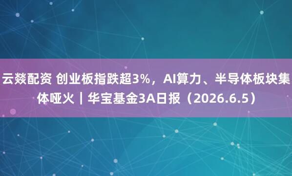 云燚配资 创业板指跌超3%，AI算力、半导体板块集体哑火｜华宝基金3A日报（2026.6.5）