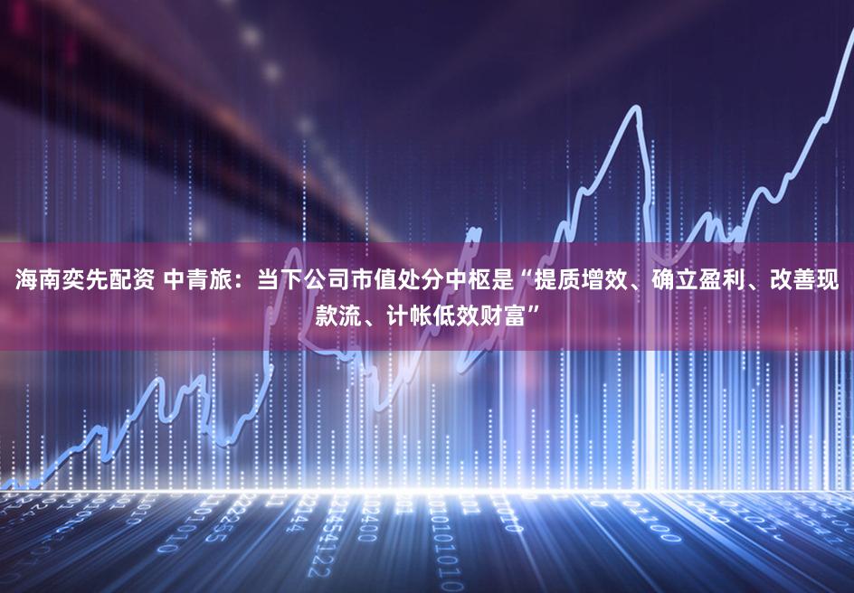 海南奕先配资 中青旅：当下公司市值处分中枢是“提质增效、确立盈利、改善现款流、计帐低效财富”