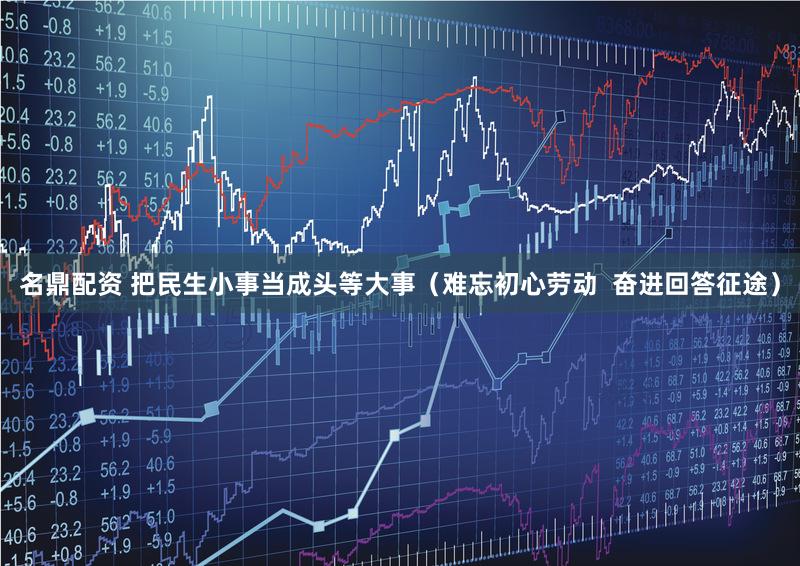 名鼎配资 把民生小事当成头等大事（难忘初心劳动  奋进回答征途）