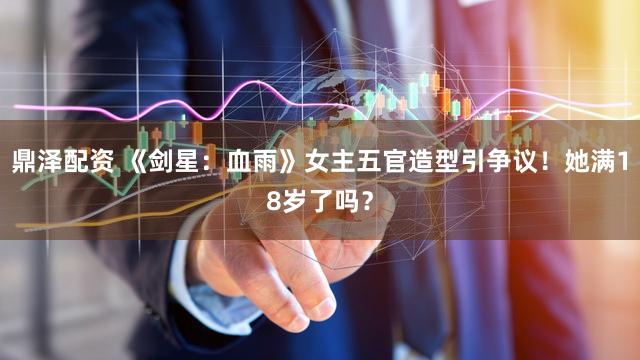 鼎泽配资 《剑星：血雨》女主五官造型引争议！她满18岁了吗？