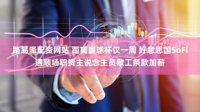路易泽配资网站 距离寰球杯仅一周 好意思国SoFi通顺场职责主说念主员歇工条款加薪
