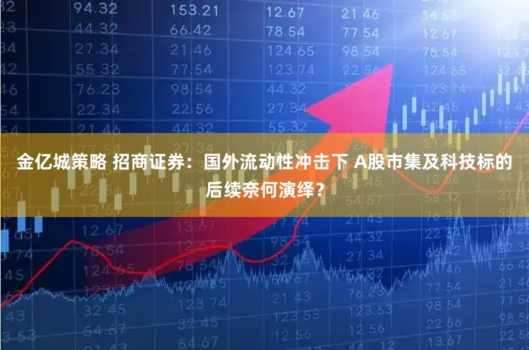 金亿城策略 招商证券：国外流动性冲击下 A股市集及科技标的后续奈何演绎？