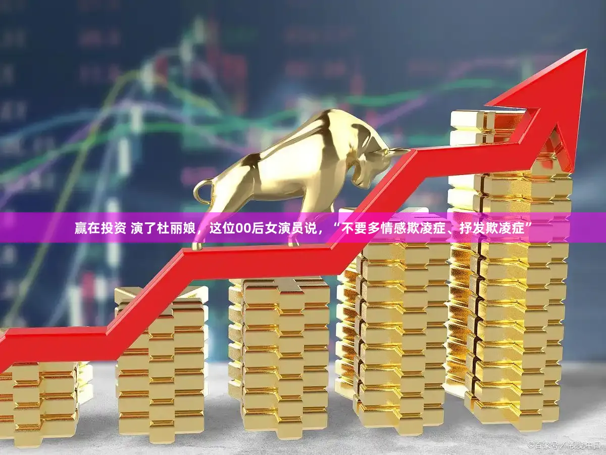 赢在投资 演了杜丽娘，这位00后女演员说，“不要多情感欺凌症、抒发欺凌症”