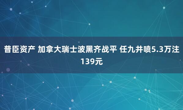 普臣资产 加拿大瑞士波黑齐战平 任九井喷5.3万注139元