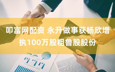 叩富网配资 永升做事获杨欣增执100万股粗鲁股股份