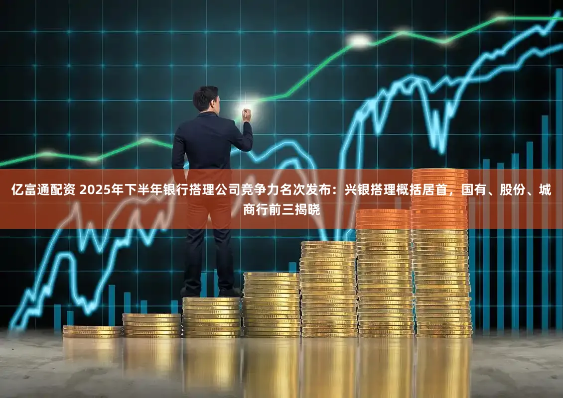 亿富通配资 2025年下半年银行搭理公司竞争力名次发布：兴银搭理概括居首，国有、股份、城商行前三揭晓