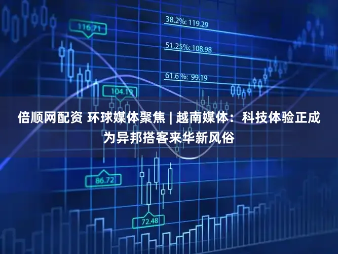 倍顺网配资 环球媒体聚焦 | 越南媒体：科技体验正成为异邦搭客来华新风俗