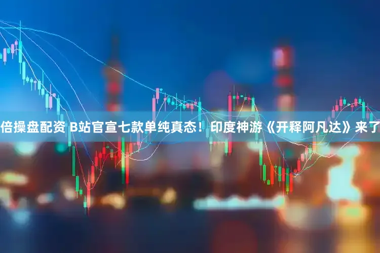 倍操盘配资 B站官宣七款单纯真态！印度神游《开释阿凡达》来了