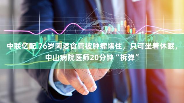 中联亿配 76岁阿婆食管被肿瘤堵住，只可坐着休眠，中山病院医师20分钟“拆弹”