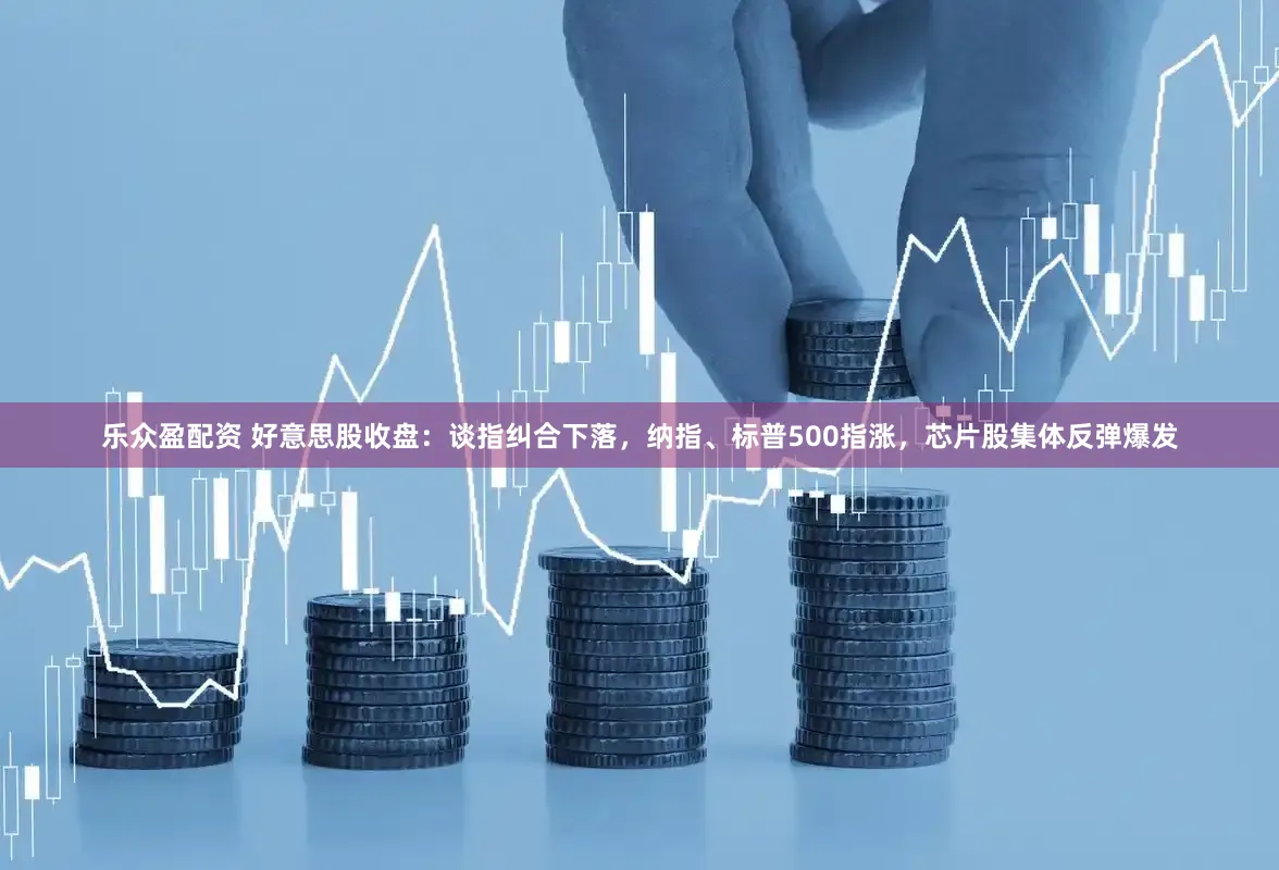 乐众盈配资 好意思股收盘：谈指纠合下落，纳指、标普500指涨，芯片股集体反弹爆发