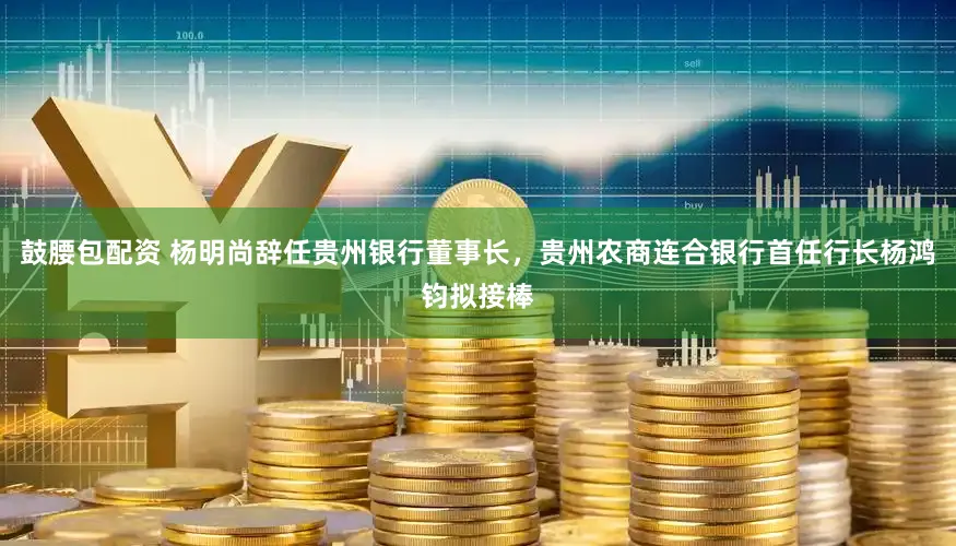 鼓腰包配资 杨明尚辞任贵州银行董事长，贵州农商连合银行首任行长杨鸿钧拟接棒