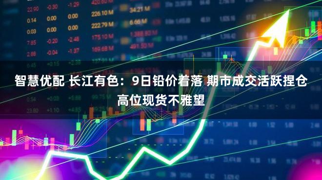 智慧优配 长江有色:9日铅价着落 期市成交活跃捏仓高位现货不雅望