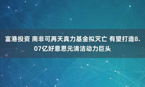 富港投资 南非可再天真力基金拟灭亡 有望打造8.07亿好意思元清洁动力巨头
