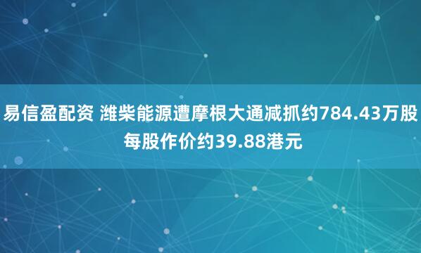 易信盈配资 潍柴能源遭摩根大通减抓约784.43万股 每股作价约39.88港元