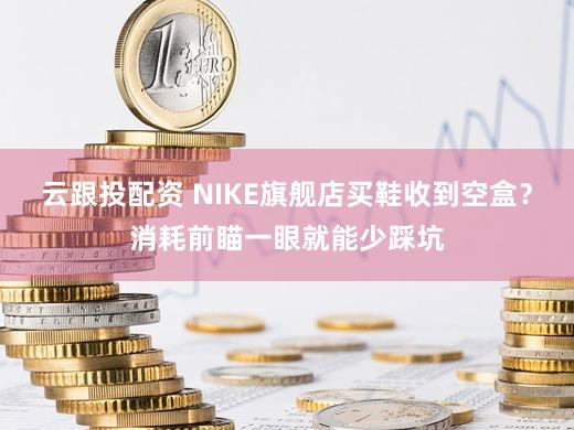 云跟投配资 NIKE旗舰店买鞋收到空盒？消耗前瞄一眼就能少踩坑