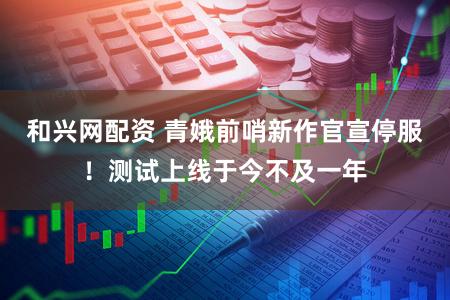 和兴网配资 青娥前哨新作官宣停服！测试上线于今不及一年