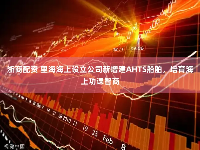 浙商配资 里海海上设立公司新增建AHTS船舶，培育海上功课智商