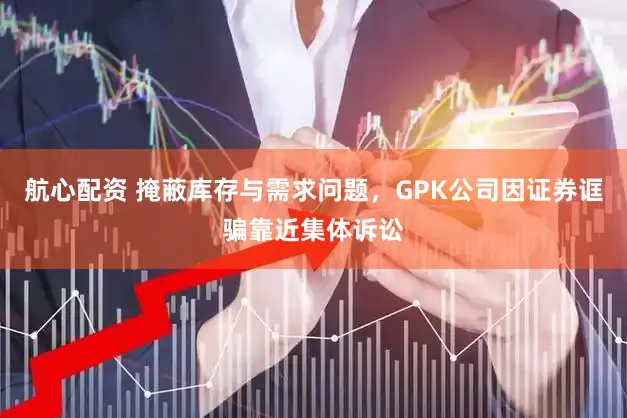 航心配资 掩蔽库存与需求问题，GPK公司因证券诓骗靠近集体诉讼