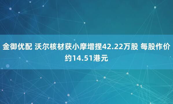 金御优配 沃尔核材获小摩增捏42.22万股 每股作价约14.51港元