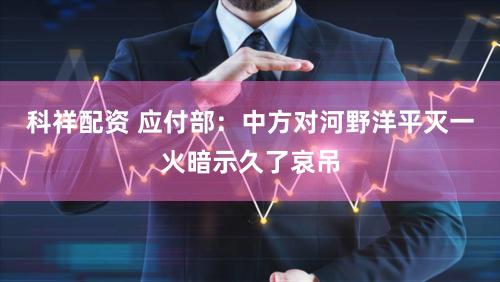 科祥配资 应付部：中方对河野洋平灭一火暗示久了哀吊