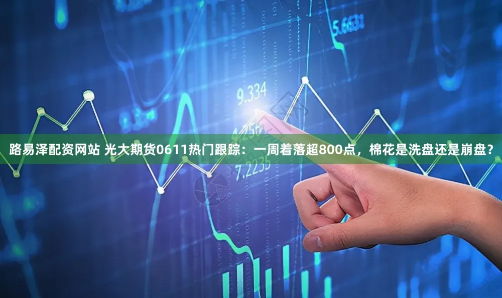 路易泽配资网站 光大期货0611热门跟踪：一周着落超800点，棉花是洗盘还是崩盘？
