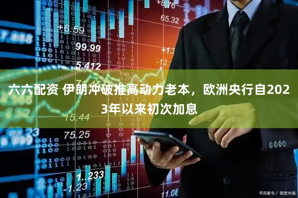 六六配资 伊朗冲破推高动力老本，欧洲央行自2023年以来初次加息
