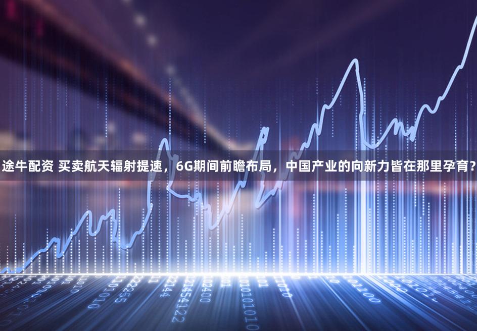 途牛配资 买卖航天辐射提速，6G期间前瞻布局，中国产业的向新力皆在那里孕育？