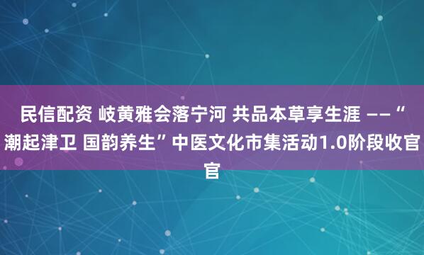 民信配资 岐黄雅会落宁河 共品本草享生涯 ——“潮起津卫 国韵养生”中医文化市集活动1.0阶段收官