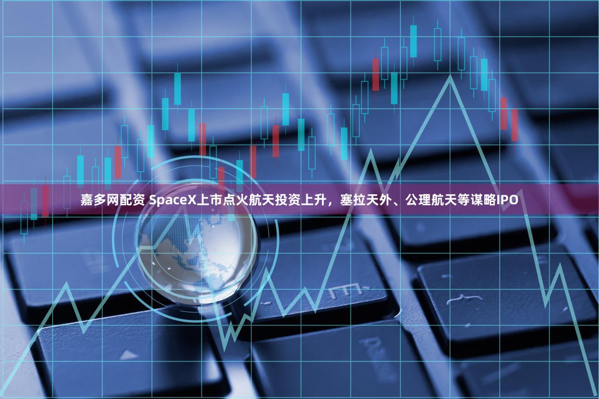 嘉多网配资 SpaceX上市点火航天投资上升，塞拉天外、公理航天等谋略IPO