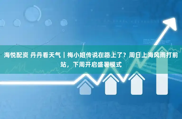 海悦配资 丹丹看天气｜梅小姐传说在路上了？周日上海风雨打前站，下周开启盛暑模式