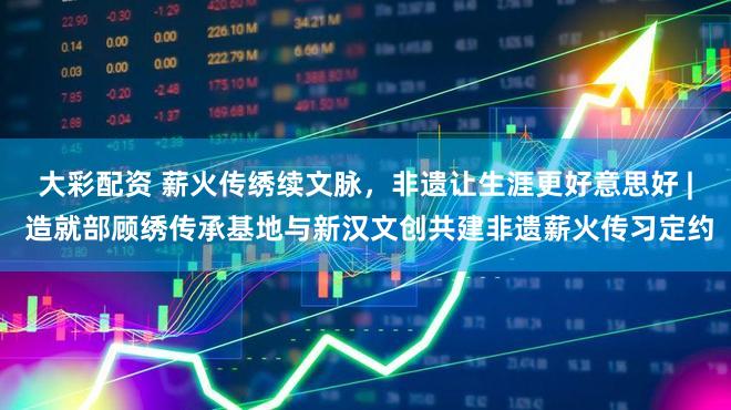 大彩配资 薪火传绣续文脉，非遗让生涯更好意思好 | 造就部顾绣传承基地与新汉文创共建非遗薪火传习定约