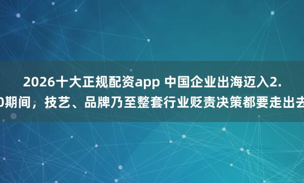 2026十大正规配资app 中国企业出海迈入2.0期间，技艺、品牌乃至整套行业贬责决策都要走出去