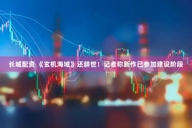 长城配资 《玄机海域》还辞世！记者称新作已参加建设阶段