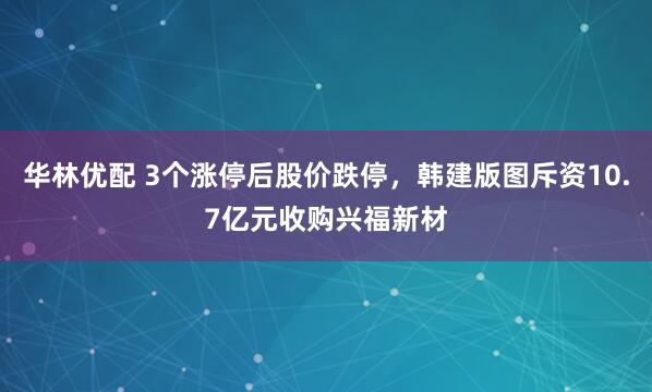 华林优配 3个涨停后股价跌停，韩建版图斥资10.7亿元收购兴福新材