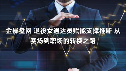 金操盘网 退役女通达员赋能支撑推断 从赛场到职场的转换之路