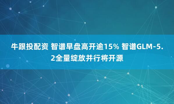 牛跟投配资 智谱早盘高开逾15% 智谱GLM-5.2全量绽放并行将开源