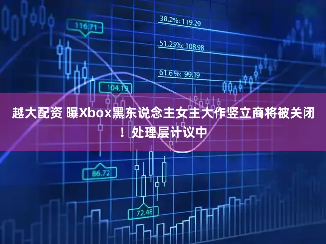 越大配资 曝Xbox黑东说念主女主大作竖立商将被关闭！处理层计议中